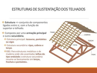 ESTRUTURAS DE SUSTENTAÇÃODOS TELHADOS
 Estrutura => conjunto de componentes
ligados entre si, com a função de
suportar o telhado.
 Composta por uma armação principal
e outra secundária.
 Estrutura principal: tesouras, pontaletes
ou vigas
 Estrutura secundária: ripas, caibros e
terças
OBS: Para estruturas metálicas e de
madeira onde são assentadas telhas do
tipo ondulada a estrutura secundária
resume-se basicamente em terças,
frechais e pontaletes.
 