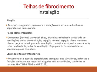 Telhas de fibrocimento
Instalação
Fixação
Parafusos ou ganchos com rosca e vedação com arruelas e buchas na
segunda e na quinta onda.
Peças complementares
Cumeeiras (normal, universal, shed, articulada rebaixada, articulada de
ventilação), domo de ventilação, espigão normal, espigão plano (cumeeira
plana), peça terminal, placa de ventilação cumeeira, cantoneira, aresta, rufo,
telha de claraboia, telha de ventilação. Peça para fechamentos laterais:
veneziana plana com abas.
Locais sujeitos a ventos fortes
Recomenda-se atenção especial para assegurar que vãos livres, balanços e
fixações atendam aos requisitos exigidos nessas condições, conforme as
normas ABNT NBR 7196 e NBR 6123.
 