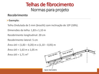 Recobrimento
Exemplo:
Telha Ondulada de 5 mm (brasilit) com inclinação de 10º (18%).
Dimensões da telha: 1,83 x 1,10 m
Recobrimento longitudinal: 20 cm
Recobrimento lateral: 5 cm
Área útil = (1,83 – 0,20) m x (1,10 – 0,05) m
Área útil = 1,63 m x 1,05 m
Área útil = 1,71 m²
Telhas de fibrocimento
Normas para projeto
 