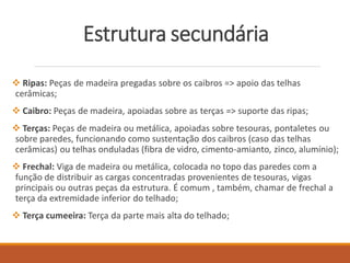Estrutura secundária
 Ripas: Peças de madeira pregadas sobre os caibros => apoio das telhas
cerâmicas;
 Caibro: Peças de madeira, apoiadas sobre as terças => suporte das ripas;
 Terças: Peças de madeira ou metálica, apoiadas sobre tesouras, pontaletes ou
sobre paredes, funcionando como sustentação dos caibros (caso das telhas
cerâmicas) ou telhas onduladas (fibra de vidro, cimento-amianto, zinco, alumínio);
 Frechal: Viga de madeira ou metálica, colocada no topo das paredes com a
função de distribuir as cargas concentradas provenientes de tesouras, vigas
principais ou outras peças da estrutura. É comum , também, chamar de frechal a
terça da extremidade inferior do telhado;
 Terça cumeeira: Terça da parte mais alta do telhado;
 