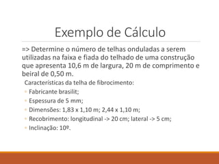 Exemplo de Cálculo
=> Determine o número de telhas onduladas a serem
utilizadas na faixa e fiada do telhado de uma construção
que apresenta 10,6 m de largura, 20 m de comprimento e
beiral de 0,50 m.
Características da telha de fibrocimento:
◦ Fabricante brasilit;
◦ Espessura de 5 mm;
◦ Dimensões: 1,83 x 1,10 m; 2,44 x 1,10 m;
◦ Recobrimento: longitudinal -> 20 cm; lateral -> 5 cm;
◦ Inclinação: 10º.
 