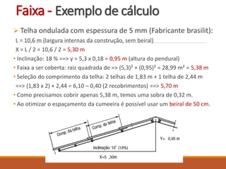 Faixa - Exemplo de cálculo
 Telha ondulada com espessura de 5 mm (Fabricante brasilit):
L = 10,6 m (largura internas da construção, sem beiral)
X = L / 2 = 10,6 / 2 = 5,30 m
• Inclinação: 18 % ==> y = 5,3 x 0,18 = 0,95 m (altura do pendural)
• Faixa a ser coberta: raiz quadrada de => (5,3)² + (0,95)² = 28,99 m² = 5,38 m
• Seleção do comprimento da telha: 2 telhas de 1,83 m + 1 telha de 2,44 m
==> (1,83 x 2) + 2,44 = 6,10 – 0,40 (2 recobrimentos) ==> 5,70 m
• Como precisamos cobrir apenas 5,38 m, temos uma sobra de 0,32 m.
• Ao otimizar o espaçamento da cumeeira é possível usar um beiral de 50 cm.
 