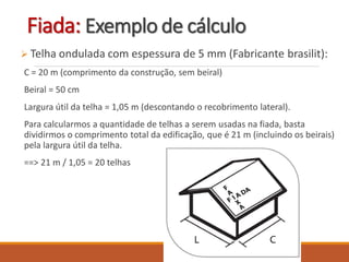  Telha ondulada com espessura de 5 mm (Fabricante brasilit):
C = 20 m (comprimento da construção, sem beiral)
Beiral = 50 cm
Largura útil da telha = 1,05 m (descontando o recobrimento lateral).
Para calcularmos a quantidade de telhas a serem usadas na fiada, basta
dividirmos o comprimento total da edificação, que é 21 m (incluindo os beirais)
pela largura útil da telha.
==> 21 m / 1,05 = 20 telhas
Fiada: Exemplo de cálculo
 