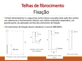 Fixação
O bom desempenho e a segurança contra danos causados pela ação dos ventos
em coberturas e fechamentos laterais com telhas onduladas dependem, em
grande parte, da aplicação correta dos elementos de fixação.
Os elementos de fixação devem obedecer à norma NBR 8055.
Telhas de fibrocimento
 
