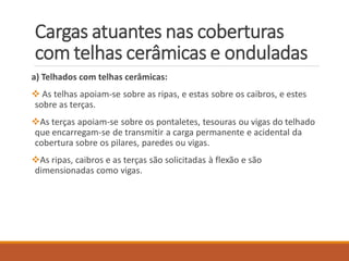 Cargas atuantes nas coberturas
com telhas cerâmicas e onduladas
a) Telhados com telhas cerâmicas:
 As telhas apoiam-se sobre as ripas, e estas sobre os caibros, e estes
sobre as terças.
As terças apoiam-se sobre os pontaletes, tesouras ou vigas do telhado
que encarregam-se de transmitir a carga permanente e acidental da
cobertura sobre os pilares, paredes ou vigas.
As ripas, caibros e as terças são solicitadas à flexão e são
dimensionadas como vigas.
 