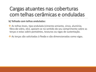 b) Telhado com telhas onduladas:
 As telhas leves, tipo ondulada (cimento-amianto, zinco, alumínio,
fibra-de-vidro, etc), apoiam-se no sentido do seu comprimento sobre as
terças e estas sobre pontaletes, tesouras ou vigas de sustentação.
 As terças são solicitadas à flexão e são dimensionadas como vigas.
Cargas atuantes nas coberturas
com telhas cerâmicas e onduladas
 