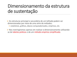 Dimensionamento da estrutura
de sustentação
 As estruturas principal e secundária de um telhado podem ser
dimensionadas por meio de uma série de métodos:
 estatísticos, gráficos, ábacos computadorizados, empíricos, etc.
 Nos restringiremos apenas em realizar o dimensionamento utilizando-
se de tabelas práticas e de um método empírico simplificado.
 