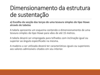a) Escolha da secção das terças de uma tesoura simples do tipo Howe
através de tabelas
A tabela apresenta um esquema contendo o dimensionamento de uma
tesoura simples do tipo Howe para vãos de até 15 metros.
A tabela deverá ser empregada para telhados com inclinação igual ou
superior ao ângulo especificado na mesma.
A madeira a ser utilizada deverá ter características iguais ou superiores
aos valores admissíveis citados em seu interior.
Dimensionamento da estrutura
de sustentação
 
