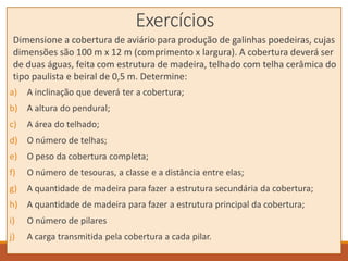 Exercícios
Dimensione a cobertura de aviário para produção de galinhas poedeiras, cujas
dimensões são 100 m x 12 m (comprimento x largura). A cobertura deverá ser
de duas águas, feita com estrutura de madeira, telhado com telha cerâmica do
tipo paulista e beiral de 0,5 m. Determine:
a) A inclinação que deverá ter a cobertura;
b) A altura do pendural;
c) A área do telhado;
d) O número de telhas;
e) O peso da cobertura completa;
f) O número de tesouras, a classe e a distância entre elas;
g) A quantidade de madeira para fazer a estrutura secundária da cobertura;
h) A quantidade de madeira para fazer a estrutura principal da cobertura;
i) O número de pilares
j) A carga transmitida pela cobertura a cada pilar.
 