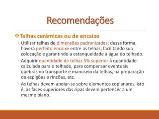 Recomendações
Telhas cerâmicas ou de encaixe
◦ Utilizar telhas de dimensões padronizadas; dessa forma,
haverá perfeito encaixe entre as telhas, facilitando sua
colocação e garantindo a estanqueidade à água do telhado.
◦ Adquirir quantidade de telhas 5% superior à quantidade
calculada para o telhado, para compensar eventuais
quebras no transporte e manuseio da telhas, na preparação
de espigões e rincões, etc.
◦ As telhas devem apoiar-se sobre elementos coplanares, isto
é, as faces superiores das ripas devem pertencer a um
mesmo plano.
 