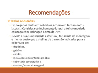 Telhas onduladas
◦ Empregadas tanto em coberturas como em fechamentos
laterais. Considera-se fechamento lateral a telha ondulada
colocada com inclinação acima de 75º.
◦ Devido a sua simplicidade estrutural, facilidade de montagem
e menor custo que as telhas de barro são indicadas para a
cobertura de:
◦ depósitos,
◦ galpões,
◦ estufas,
◦ instalações em canteiros de obra,
◦ coberturas temporárias e
◦ construções rurais em geral.
Recomendações
 