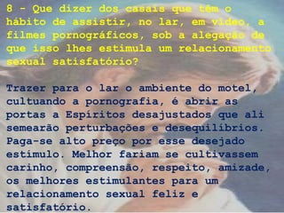 8 - Que dizer dos casais que têm o
hábito de assistir, no lar, em vídeo, a
filmes pornográficos, sob a alegação de
que isso lhes estimula um relacionamento
sexual satisfatório?
Trazer para o lar o ambiente do motel,
cultuando a pornografia, é abrir as
portas a Espíritos desajustados que ali
semearão perturbações e desequilíbrios.
Paga-se alto preço por esse desejado
estímulo. Melhor fariam se cultivassem
carinho, compreensão, respeito, amizade,
os melhores estimulantes para um
relacionamento sexual feliz e
satisfatório.
 