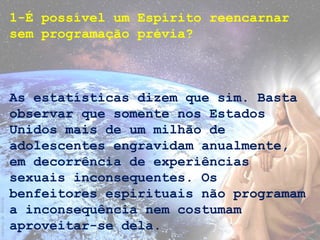 1-É possível um Espírito reencarnar
sem programação prévia?
As estatísticas dizem que sim. Basta
observar que somente nos Estados
Unidos mais de um milhão de
adolescentes engravidam anualmente,
em decorrência de experiências
sexuais inconsequentes. Os
benfeitores espirituais não programam
a inconsequência nem costumam
aproveitar-se dela.
 