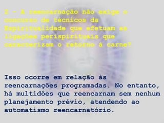2 - A reencarnação não exige o
concurso de técnicos da
Espiritualidade que efetuam as
ligações perispirituais que
caracterizam o retorno à carne?
Isso ocorre em relação às
reencarnações programadas. No entanto,
há multidões que reencarnam sem nenhum
planejamento prévio, atendendo ao
automatismo reencarnatório.
 