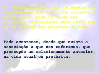 4 - Considerando-se que os motéis são
frequentados por Espíritos viciados e
pervertidos, pode um deles ser
atraído à reencarnação pelo casal que
lá se entrega aos prazeres do sexo?
Pode acontecer, desde que exista a
associação a que nos referimos, que
pressupõe um relacionamento anterior,
na vida atual ou pretérita.
 