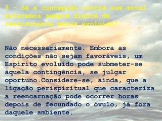 5 - Se a concepção ocorre num motel
estaremos sempre diante de
reencarnante menos evoluído?
Não necessariamente. Embora as
condições não sejam favoráveis, um
Espírito evoluído pode submeter-se
àquela contingência, se julgar
oportuno.Considere-se, ainda, que a
ligação perispiritual que caracteriza
a reencarnação pode ocorrer horas
depois de fecundado o óvulo, já fora
daquele ambiente.
 