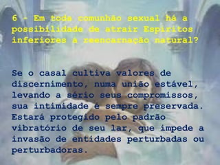 6 - Em toda comunhão sexual há a
possibilidade de atrair Espíritos
inferiores à reencarnação natural?
Se o casal cultiva valores de
discernimento, numa união estável,
levando a sério seus compromissos,
sua intimidade é sempre preservada.
Estará protegido pelo padrão
vibratório de seu lar, que impede a
invasão de entidades perturbadas ou
perturbadoras.
 
