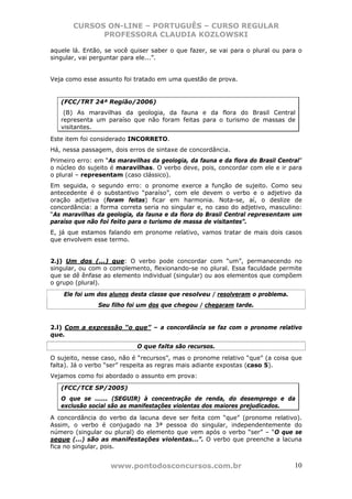 CURSOS ON-LINE – PORTUGUÊS – CURSO REGULAR
             PROFESSORA CLAUDIA KOZLOWSKI

aquele lá. Então, se você quiser saber o que fazer, se vai para o plural ou para o
singular, vai perguntar para ele...”.


Veja como esse assunto foi tratado em uma questão de prova.


   (FCC/TRT 24ª Região/2006)
    (B) As maravilhas da geologia, da fauna e da flora do Brasil Central
   representa um paraíso que não foram feitas para o turismo de massas de
   visitantes.

Este item foi considerado INCORRETO.
Há, nessa passagem, dois erros de sintaxe de concordância.
Primeiro erro: em “As maravilhas da geologia, da fauna e da flora do Brasil Central”
o núcleo do sujeito é maravilhas. O verbo deve, pois, concordar com ele e ir para
o plural – representam (caso clássico).
Em seguida, o segundo erro: o pronome exerce a função de sujeito. Como seu
antecedente é o substantivo “paraíso”, com ele devem o verbo e o adjetivo da
oração adjetiva (foram feitas) ficar em harmonia. Nota-se, aí, o deslize de
concordância: a forma correta seria no singular e, no caso do adjetivo, masculino:
“As maravilhas da geologia, da fauna e da flora do Brasil Central representam um
paraíso que não foi feito para o turismo de massa de visitantes”.
E, já que estamos falando em pronome relativo, vamos tratar de mais dois casos
que envolvem esse termo.


2.j) Um dos (...) que: O verbo pode concordar com “um”, permanecendo no
singular, ou com o complemento, flexionando-se no plural. Essa faculdade permite
que se dê ênfase ao elemento individual (singular) ou aos elementos que compõem
o grupo (plural).
    Ele foi um dos alunos desta classe que resolveu / resolveram o problema.
               Seu filho foi um dos que chegou / chegaram tarde.


2.l) Com a expressão “o que” – a concordância se faz com o pronome relativo
que.
                            O que falta são recursos.
O sujeito, nesse caso, não é “recursos”, mas o pronome relativo “que” (a coisa que
falta). Já o verbo “ser” respeita as regras mais adiante expostas (caso 5).
Vejamos como foi abordado o assunto em prova:

   (FCC/TCE SP/2005)
   O que se ...... (SEGUIR) à concentração de renda, do desemprego e da
   exclusão social são as manifestações violentas dos maiores prejudicados.

A concordância do verbo da lacuna deve ser feita com “que” (pronome relativo).
Assim, o verbo é conjugado na 3ª pessoa do singular, independentemente do
número (singular ou plural) do elemento que vem após o verbo “ser” – “O que se
segue (...) são as manifestações violentas...”. O verbo que preenche a lacuna
fica no singular, pois.


                    www.pontodosconcursos.com.br                                 10
 
