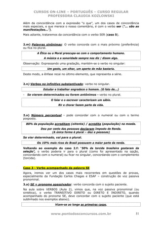 CURSOS ON-LINE – PORTUGUÊS – CURSO REGULAR
              PROFESSORA CLAUDIA KOZLOWSKI

Além da concordância com a expressão “o que”, um dos casos de concordância
mais especiais, e que merece o nosso comentário, é com o verbo ser (“... são as
manifestações...”).
Mais adiante, trataremos da concordância com o verbo SER (caso 5).


2.m) Palavras sinônimas: O verbo concorda com o mais próximo (preferência)
ou fica no plural.
           A Ética ou a Moral preocupa-se com o comportamento humano.
               A música e a sonoridade sempre nos diz / dizem algo.
Observação: Expressando uma gradação, mantém-se o verbo no singular:
                 Um gesto, um olhar, um aperto de mão bastaria.
Deste modo, a ênfase recai no último elemento, que representa a série.


2.n) Verbos no infinitivo substantivado: verbo no singular.
              Estudar e trabalhar engradece o homem. (O fato de...)
-   Se vierem determinados ou forem antônimos - verbo no plural.
                    O falar e o escrever caracterizam um sábio.
                         Rir e chorar fazem parte da vida.


2.o) Número percentual - pode concordar com o numeral ou com o termo
posposto.
    80% da população acreditam (oitenta) / acredita (população) na moeda.
             Dez por cento das pessoas declaram Imposto de Renda.
                    (A única forma é plural – dez e pessoas)
Se vier determinado, vai para o plural.
          Os 10% mais ricos do Brasil possuem a maior parte da renda.
Voltando ao exemplo do caso 2.f: “50% da torcida brasileira gostaram da
seleção”, o verbo poderia ir para o plural (como foi apresentado na opção,
concordando com o numeral) ou ficar no singular, concordando com o complemento
(torcida).


Caso 3 - Verbo acompanhado da palavra SE
Agora, iremos ver um dos casos mais recorrentes em questões de provas,
especialmente da Fundação Carlos Chagas e ESAF – construção de voz passiva
pronominal.
3.a) SE = pronome apassivador: verbo concorda com o sujeito paciente.
Na aula sobre VERBOS (Aula 2), vimos que, na voz passiva pronominal (ou
sintética), o verbo TRANSITIVO DIRETO ou DIRETO E INDIRETO, quando
acompanhado do pronome SE, deve concordar com o sujeito paciente (que está
sublinhado nos exemplos abaixo).
                      Viam-se ao longe as primeiras casas.


                    www.pontodosconcursos.com.br                            11
 