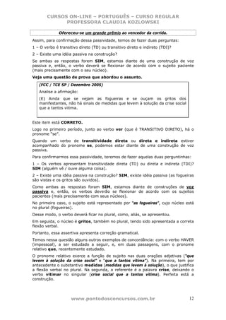 CURSOS ON-LINE – PORTUGUÊS – CURSO REGULAR
             PROFESSORA CLAUDIA KOZLOWSKI

              Ofereceu-se um grande prêmio ao vencedor da corrida.
Assim, para confirmação dessa passividade, temos de fazer duas perguntas:
1 – O verbo é transitivo direto (TD) ou transitivo direto e indireto (TDI)?
2 – Existe uma idéia passiva na construção?
Se ambas as respostas forem SIM, estamos diante de uma construção de voz
passiva e, então, o verbo deverá se flexionar de acordo com o sujeito paciente
(mais precisamente com o seu núcleo).
Veja uma questão de prova que abordou o assunto.

   (FCC / TCE SP / Dezembro 2005)
   Analise a afirmação:
   (E) Ainda que se vejam as fogueiras e se ouçam os gritos dos
   manifestantes, não há sinais de medidas que levem à solução da crise social
   que a tantos vitima.


Este item está CORRETO.
Logo no primeiro período, junto ao verbo ver (que é TRANSITIVO DIRETO), há o
pronome “se”.
Quando um verbo de transitividade direta ou direta e indireta estiver
acompanhado do pronome se, podemos estar diante de uma construção de voz
passiva.
Para confirmarmos essa passividade, teremos de fazer aquelas duas perguntinhas:
1 – Os verbos apresentam transitividade direta (TD) ou direta e indireta (TDI)?
SIM (alguém vê / ouve alguma coisa).
2 – Existe uma idéia passiva na construção? SIM, existe idéia passiva (as fogueiras
são vistas e os gritos são ouvidos).
Como ambas as respostas foram SIM, estamos diante de construções de voz
passiva e, então, os verbos deverão se flexionar de acordo com os sujeitos
pacientes (mais precisamente com seus núcleos).
No primeiro caso, o sujeito está representado por “as fogueiras”, cujo núcleo está
no plural (fogueiras).
Desse modo, o verbo deverá ficar no plural, como, aliás, se apresentou.
Em seguida, o núcleo é gritos, também no plural, tendo sido apresentada a correta
flexão verbal.
Portanto, essa assertiva apresenta correção gramatical.
Temos nessa questão alguns outros exemplos de concordância: com o verbo HAVER
(impessoal), a ser estudado a seguir, e, em duas passagens, com o pronome
relativo que, recentemente estudado.
O pronome relativo exerce a função de sujeito nas duas orações adjetivas (“que
levem à solução da crise social” e “que a tantos vitima”). Na primeira, tem por
antecedente o substantivo medidas (medidas que levem à solução), o que justifica
a flexão verbal no plural. Na segunda, o referente é a palavra crise, deixando o
verbo vitimar no singular (crise social que a tantos vitima). Perfeita está a
construção.




                    www.pontodosconcursos.com.br                                 12
 