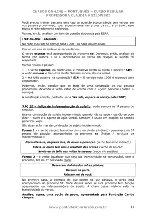 CURSOS ON-LINE – PORTUGUÊS – CURSO REGULAR
             PROFESSORA CLAUDIA KOZLOWSKI

Você precisa treinar bastante este tipo de questão (concordância com verbos em
voz passiva pronominal), pois, especialmente nas provas da FCC e da ESAF, esse
tópico é reiteradamente explorado.
Vamos, então, analisar um item de questão elaborada pela ESAF.

(TCE ES/2001 - adaptada)
Na rede esperam-se serviço nota 1000 - ou nada aquém disso.

Houve um erro de sintaxe de concordância.
O verbo esperar está acompanhado do pronome se. Devemos, então, analisar se
forma voz passiva e se a concordância do verbo em relação ao sujeito foi
respeitada.
Vamos “passo a passo”:
1 – o verbo esperar, na construção, é transitivo direto ou direto e indireto? SIM -
o verbo esperar é transitivo direto (Alguém espera alguma coisa)
2 – Há idéia passiva na construção? SIM – O serviço nota 1000 é esperado pelo
consumidor.
Podemos, então, concluir que se trata de uma construção de voz passiva
pronominal, devendo o verbo estar de acordo com o sujeito paciente (núcleo =
serviço).
A construção correta, portanto, seria “Na rede, espera-se serviço nota 1000”).


3.b) SE = índice de indeterminação do sujeito: verbo sempre na 3ª pessoa do
singular.
Usa-se construção de sujeito indeterminado quando não se sabe - ou não se quer
dizer – quem é o agente da ação verbal. Também é usado em orações de sentido
genérico, vago.
São duas as formas de construção do sujeito indeterminado:
Forma 1 - o verbo (exceto transitivo direto ou direto e indireto) permanece na 3ª
pessoa do singular acompanhado do pronome se (índice / partícula de
indeterminação):
  Necessitava-se, naqueles dias, de novas esperanças. (verbo transitivo indireto)
       Estava-se muito feliz com o resultado das provas. (verbo de ligação)
           Morria-se de tédio nas noites de inverno.(verbo intransitivo)
Forma 2 – o verbo (qualquer que seja sua transitividade na construção), sem o
pronome, fica na 3ª pessoa do plural:
                     Desviaram dinheiro dos cofres públicos.
                                Bateram na porta.
                              Falaram mal de você.
No primeiro caso, a exemplo do que ocorre na voz passiva, o verbo está
acompanhado do pronome SE. Você deverá saber se este pronome tem função
apassivadora ou indeterminadora do sujeito. A chave desse mistério está na
transitividade do verbo.
Analise, agora, uma opção de prova, apresentada pela Fundação Carlos
Chagas:


                   www.pontodosconcursos.com.br                                     13
 