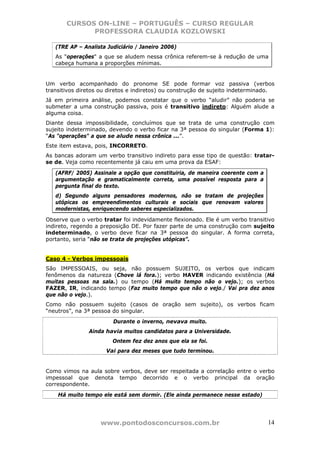 CURSOS ON-LINE – PORTUGUÊS – CURSO REGULAR
             PROFESSORA CLAUDIA KOZLOWSKI

   (TRE AP – Analista Judiciário / Janeiro 2006)
   As "operações" a que se aludem nessa crônica referem-se à redução de uma
   cabeça humana a proporções mínimas.


Um verbo acompanhado do pronome SE pode formar voz passiva (verbos
transitivos diretos ou diretos e indiretos) ou construção de sujeito indeterminado.
Já em primeira análise, podemos constatar que o verbo “aludir” não poderia se
submeter a uma construção passiva, pois é transitivo indireto: Alguém alude a
alguma coisa.
Diante dessa impossibilidade, concluímos que se trata de uma construção com
sujeito indeterminado, devendo o verbo ficar na 3ª pessoa do singular (Forma 1):
“As "operações" a que se alude nessa crônica ...”.
Este item estava, pois, INCORRETO.
As bancas adoram um verbo transitivo indireto para esse tipo de questão: tratar-
se de. Veja como recentemente já caiu em uma prova da ESAF:

   (AFRF/ 2005) Assinale a opção que constituiria, de maneira coerente com a
   argumentação e gramaticalmente correta, uma possível resposta para a
   pergunta final do texto.
   d) Segundo alguns pensadores modernos, não se tratam de projeções
   utópicas os empreendimentos culturais e sociais que renovam valores
   modernistas, enriquecendo saberes especializados.

Observe que o verbo tratar foi indevidamente flexionado. Ele é um verbo transitivo
indireto, regendo a preposição DE. Por fazer parte de uma construção com sujeito
indeterminado, o verbo deve ficar na 3ª pessoa do singular. A forma correta,
portanto, seria “não se trata de projeções utópicas”.


Caso 4 - Verbos impessoais
São IMPESSOAIS, ou seja, não possuem SUJEITO, os verbos que indicam
fenômenos da natureza (Chove lá fora.); verbo HAVER indicando existência (Há
muitas pessoas na sala.) ou tempo (Há muito tempo não o vejo.); os verbos
FAZER, IR, indicando tempo (Faz muito tempo que não o vejo./ Vai pra dez anos
que não o vejo.).
Como não possuem sujeito (casos de oração sem sujeito), os verbos ficam
“neutros”, na 3ª pessoa do singular.
                        Durante o inverno, nevava muito.
               Ainda havia muitos candidatos para a Universidade.
                        Ontem fez dez anos que ela se foi.
                     Vai para dez meses que tudo terminou.


Como vimos na aula sobre verbos, deve ser respeitada a correlação entre o verbo
impessoal que denota tempo decorrido e o verbo principal da oração
correspondente.
    Há muito tempo ele está sem dormir. (Ele ainda permanece nesse estado)




                   www.pontodosconcursos.com.br                                 14
 