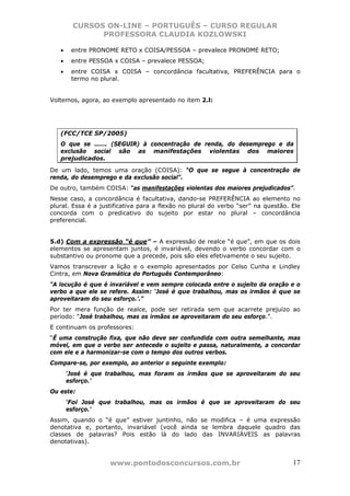 CURSOS ON-LINE – PORTUGUÊS – CURSO REGULAR
               PROFESSORA CLAUDIA KOZLOWSKI

   •    entre PRONOME RETO x COISA/PESSOA – prevalece PRONOME RETO;
   •    entre PESSOA x COISA – prevalece PESSOA;
   •    entre COISA x COISA – concordância facultativa, PREFERÊNCIA para o
        termo no plural.


Voltemos, agora, ao exemplo apresentado no item 2.l:




   (FCC/TCE SP/2005)
   O que se ...... (SEGUIR) à concentração de renda, do desemprego e da
   exclusão social são as manifestações violentas dos maiores
   prejudicados.
De um lado, temos uma oração (COISA): “O que se segue à concentração de
renda, do desemprego e da exclusão social”.
De outro, também COISA: “as manifestações violentas dos maiores prejudicados”.
Nesse caso, a concordância é facultativa, dando-se PREFERÊNCIA ao elemento no
plural. Essa é a justificativa para a flexão no plural do verbo “ser” na questão. Ele
concorda com o predicativo do sujeito por estar no plural – concordância
preferencial.


5.d) Com a expressão “é que” – A expressão de realce “é que”, em que os dois
elementos se apresentam juntos, é invariável, devendo o verbo concordar com o
substantivo ou pronome que a precede, pois são eles efetivamente o seu sujeito.
Vamos transcrever a lição e o exemplo apresentados por Celso Cunha e Lindley
Cintra, em Nova Gramática do Português Contemporâneo:
“A locução é que é invariável e vem sempre colocada entre o sujeito da oração e o
verbo a que ele se refere. Assim: ‘José é que trabalhou, mas os irmãos é que se
aproveitaram do seu esforço.’.”
Por ter mera função de realce, pode ser retirada sem que acarrete prejuízo ao
período: “José trabalhou, mas os irmãos se aproveitaram do seu esforço.”.
E continuam os professores:
“É uma construção fixa, que não deve ser confundida com outra semelhante, mas
móvel, em que o verbo ser antecede o sujeito e passa, naturalmente, a concordar
com ele e a harmonizar-se com o tempo dos outros verbos.
Compare-se, por exemplo, ao anterior o seguinte exemplo:
       ‘José é que trabalhou, mas foram os irmãos que se aproveitaram do seu
       esforço.’
Ou este:
       ‘Foi José que trabalhou, mas os irmãos é que se aproveitaram do seu
       esforço.’
Assim, quando o “é que” estiver juntinho, não se modifica – é uma expressão
denotativa e, portanto, invariável (você ainda se lembra daquele quadro das
classes de palavras? Pois estão lá do lado das INVARIÁVEIS as palavras
denotativas).


                    www.pontodosconcursos.com.br                                  17
 