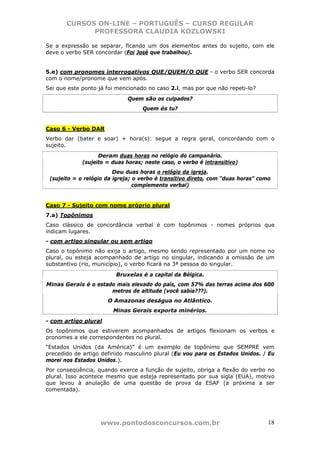 CURSOS ON-LINE – PORTUGUÊS – CURSO REGULAR
             PROFESSORA CLAUDIA KOZLOWSKI

Se a expressão se separar, ficando um dos elementos antes do sujeito, com ele
deve o verbo SER concordar (Foi José que trabalhou).


5.e) com pronomes interrogativos QUE/QUEM/O QUE - o verbo SER concorda
com o nome/pronome que vem após.
Sei que este ponto já foi mencionado no caso 2.i, mas por que não repeti-lo?
                             Quem são os culpados?
                                   Quem és tu?


Caso 6 - Verbo DAR
Verbo dar (bater e soar) + hora(s): segue a regra geral, concordando com o
sujeito.
                   Deram duas horas no relógio do campanário.
             (sujeito = duas horas; neste caso, o verbo é intransitivo)
                         Deu duas horas o relógio da igreja.
 (sujeito = o relógio da igreja; o verbo é transitivo direto, com “duas horas” como
                                 complemento verbal)


Caso 7 - Sujeito com nome próprio plural
7.a) Topônimos
Caso clássico de concordância verbal é com topônimos - nomes próprios que
indicam lugares.
- com artigo singular ou sem artigo
Caso o topônimo não exija o artigo, mesmo sendo representado por um nome no
plural, ou esteja acompanhado de artigo no singular, indicando a omissão de um
substantivo (rio, município), o verbo ficará na 3ª pessoa do singular.
                         Bruxelas é a capital da Bélgica.
Minas Gerais é o estado mais elevado do país, com 57% das terras acima dos 600
                      metros de altitude (você sabia???).
                      O Amazonas deságua no Atlântico.
                        Minas Gerais exporta minérios.
- com artigo plural
Os topônimos que estiverem acompanhados de artigos flexionam os verbos e
pronomes a ele correspondentes no plural.
“Estados Unidos (da América)” é um exemplo de topônimo que SEMPRE vem
precedido de artigo definido masculino plural (Eu vou para os Estados Unidos. / Eu
morei nos Estados Unidos.).
Por conseqüência, quando exerce a função de sujeito, obriga a flexão do verbo no
plural. Isso acontece mesmo que esteja representado por sua sigla (EUA), motivo
que levou à anulação de uma questão de prova da ESAF (a próxima a ser
comentada).




                   www.pontodosconcursos.com.br                                   18
 