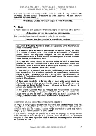 CURSOS ON-LINE – PORTUGUÊS – CURSO REGULAR
             PROFESSORA CLAUDIA KOZLOWSKI

O mesmo acontece com qualquer outro nome precedido de artigo definido (“Os
Emirados Árabes Unidos consistem de uma federação de sete emirados
localizados no Golfo Pérsico.”).
             Os Estados Unidos enviaram tropas à zona de conflito.


7.b) Obras
O mesmo acontece com qualquer outro nome próprio precedido de artigo definido
                Os Lusíadas narram as conquistas portuguesas.
Se o título da obra estiver entre aspas, o verbo fica no singular.
              “Grandes Sertões Veredas” é um clássico nacional.


   (ESAF/AFC STN/2000) Assinale a opção que apresenta erro de morfologia
   ou de concordância verbal.
   a) A diferença entre as taxas de crescimento dos Estados Unidos, do Japão
   e da Europa, no longo prazo, é um indício do descompasso da economia
   global. Apesar das alegações européias de que os mercados estão
   subestimando o euro, a moeda continua flutuando pouco acima de sua mais
   baixa cotação, 93 centavos de dólar.
   b) O iene está pouco abaixo de seu pico diante do dólar e permanece
   próximo de seu teto histórico ante o euro. Com resultados aquém dos
   desejados, Japão e Europa vêm a exuberância econômica dos Estados
   Unidos como uma ameaça - o que não é errado.
   c) Em 98 e 99, a economia dos Estados Unidos cresceu cerca de 4% ao
   ano, enquanto as três principais economias da zona do euro - Alemanha,
   França e Itália - atingiram 2%, 3% e 2% ao ano, respectivamente, no
   período. O Fundo Monetário Internacional prevê que os três países cresçam
   cerca de 3% este ano.
   d) Com esse resultado, a Europa não é mais vista como causa de
   debilidade. Agora o ritmo do crescimento europeu é tão rápido que uma
   intervenção do Banco Central Europeu - elevando as taxas de juros - é
   apenas uma questão de tempo.
   e) Isso deixa o principal fardo da remoção dos desequilíbrios econômicos
   aos cuidados do EUA, que precisam reduzir o ritmo de seu crescimento
   (hoje perto de 6% ao ano). A diferença entre os ciclos econômicos na
   Europa, Estados Unidos e Japão traz o fantasma da crise mundial.


Inicialmente, a banca apresentou como gabarito a opção B.
Em “Japão e Europa vêm a exuberância econômica dos Estados Unidos como uma
ameaça”, o que se registrou foi a 3ª pessoa do plural do verbo vir: vêm. Contudo o
contexto indica ser, na verdade, o verbo ver (a exuberância é vista pelo Japão e
Europa...), cuja flexão apresenta a forma vêem.
O que levou à anulação da questão foi o erro no emprego do artigo definido
masculino singular antes da sigla EUA (Estados Unidos da América), na passagem
da opção e: “Isso deixa o principal fardo da remoção dos desequilíbrios econômicos
aos cuidados do EUA,...”.



                    www.pontodosconcursos.com.br                               19
 