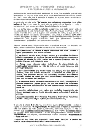 CURSOS ON-LINE – PORTUGUÊS – CURSO REGULAR
             PROFESSORA CLAUDIA KOZLOWSKI

proximidade do verbo com vários elementos no plural, não notamos que ele deve
permanecer no singular. Para evitar erros como esses (muito comuns nas provas
da ESAF), uma boa dica é assinalar o núcleo de alguma forma (sublinhando,
envolvendo com um círculo etc).
A construção correta seria: “Tal avanço dos indicadores econômicos teve várias
razões...”. Esse é um caso de construção na ordem direta (sujeito + verbo +
complemento) com apenas um núcleo do sujeito (sujeito simples).
Se você achou essa questão complicada, prepare-se, pois pode piorar! Vida de
concursando não é essa maravilha aí, não... Normalmente, as construções vêm em
ordem invertida e/ou com o sujeito bem distante do verbo, o que dificulta a
constatação de um equívoco na concordância. Esse, aliás, é o estilo da ESAF. Entre
o núcleo do sujeito e o verbo são dispostos vários elementos em número diverso do
apresentado pelo sujeito. Resultado: sem que percebamos, acabamos
“contaminados” e aceitamos uma concordância incorreta.


Daquela mesma prova, tiramos este outro exemplo de erro de concordância, um
pouco mais complicadinho. Resolva a questão e leia o comentário.

   (ESAF/AFT/2006) Os trechos a seguir constituem um texto. Assinale a
   opção que apresenta erro de concordância.
   a) As riquezas geradas eram, de fato, imensas e as condições de vida nas
   cidades costumavam ser horríveis. Para se ter idéia, alguns recenseamentos
   ingleses, da década de 1840, relatam que o homem do campo vivia, em
   média, 50 anos e o da cidade, 30 anos.
   b) Talvez esses números sejam indicadores da dramaticidade das
   modificações ocasionadas, na vida de milhões de seres humanos, pela
   Revolução Industrial.
   c) Essa dramaticidade que, muitas vezes, nos escapa, mas que podemos
   entrever, como nos informa Hobsbawm, se levarmos em conta que era
   comum, nas primeiras décadas dos oitocentos, encontrar trabalhadores
   citadinos vivendo de forma que seria absolutamente irreconhecível para
   seus avós ou mesmo para seus pais.
   d) A fragmentação das sociedades campesinas tradicionais, que originou as
   grandes massas nas cidades, fazem com que, nas palavras de Hobsbawm,
   “nada se tornasse mais inevitável” do que o aparecimento dos movimentos
   operários.
   e) Aqueles trabalhadores, que viviam em condições insuportáveis, não
   tinham quaisquer recursos legais, somente alguns rudimentos de proteção
   pública.
   (Raquel Veras Franco, Breve Histórico da Justiça e do Direito do Trabalho no
   Mundo - http://www.tst.gov.br/Srcar/Documentos/ Historico)


O gabarito é a letra d. Desta vez, o núcleo do sujeito (fragmentação – núcleo do
sujeito na construção “A fragmentação das sociedades campesinas tradicionais”)
está bem distante do verbo (fazer) e, entre eles, elementos no plural – e não são
poucos: “das sociedades campesinas tradicionais, que originou as grandes massas
nas cidades”. Nada disso interessa! O núcleo do sujeito continua sendo o mesmo –
fragmentação – no singular, e com ele deve o verbo concordar: “a fragmentação
(...) faz com que...”.
LEMBRE-SE DA DICA: em questões como essa, MARQUE o núcleo do
sujeito, para não perdê-lo de vista nem da memória.

                   www.pontodosconcursos.com.br                                   2
 