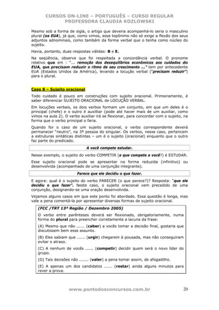 CURSOS ON-LINE – PORTUGUÊS – CURSO REGULAR
             PROFESSORA CLAUDIA KOZLOWSKI

Mesmo sob a forma de sigla, o artigo que deveria acompanhá-lo seria o masculino
plural (os EUA), já que, como vimos, esse topônimo não só exige a flexão dos seus
adjuntos adnominais, como também da forma verbal que o tenha como núcleo do
sujeito.
Havia, portanto, duas respostas válidas: B e E.
Na seqüência, observe que foi respeitada a concordância verbal. O pronome
relativo que em : “... remoção dos desequilíbrios econômicos aos cuidados do
EUA, que precisam reduzir o ritmo de seu crescimento ...” tem por antecedente
EUA (Estados Unidos da América), levando a locução verbal (“precisam reduzir”)
para o plural.


Caso 8 – Sujeito oracional
Todo cuidado é pouco em construções com sujeito oracional. Primeiramente, é
saber diferenciar SUJEITO ORACIONAL de LOCUÇÃO VERBAL.
Em locuções verbais, os dois verbos formam um conjunto, em que um deles é o
principal (chefe) e o outro é auxilliar (pode até haver mais de um auxiliar, como
vimos na aula 2). O verbo auxiliar irá se flexionar, para concordar com o sujeito, na
forma que o verbo principal o faria.
Quando for o caso de um sujeito oracional, o verbo correspondente deverá
permanecer “neutro”, na 3ª pessoa do singular. Os verbos, nesse caso, pertencem
a estruturas sintáticas distintas – um é o sujeito (oracional) enquanto que o outro
faz parte do predicado.
                             A você compete estudar.
Nesse exemplo, o sujeito do verbo COMPETIR (o que compete a você?) é ESTUDAR.
Esse sujeito oracional pode se apresentar na forma reduzida (infinitivo) ou
desenvolvida (acompanhado de uma conjunção integrante).
                        Parece que ele decidiu o que fazer.
E agora: qual é o sujeito do verbo PARECER (o que parece?)? Resposta: “que ele
decidiu o que fazer”. Neste caso, o sujeito oracional vem precedido de uma
conjunção, designando-se uma oração desenvolvida.
Vejamos alguns casos em que este ponto foi abordado. Essa questão é longa, mas
vale a pena comentá-la por apresentar diversas formas de sujeito oracional.

   (FCC /TRT 13ª Região / Dezembro 2005)
   O verbo entre parênteses deverá ser flexionado, obrigatoriamente, numa
   forma do plural para preencher corretamente a lacuna da frase:
   (A) Mesmo que não ...... (caber) a vocês tomar a decisão final, gostaria que
   discutissem bem esse assunto.
   (B) Eles sabiam que ...... (urgir) chegarem à pousada, mas não conseguiram
   evitar o atraso.
   (C) A nenhum de vocês ...... (competir) decidir quem será o novo líder do
   grupo.
   (D) Tais decisões não ....... (valer) a pena tomar assim, de afogadilho.
   (E) A apenas um dos candidatos ...... (restar) ainda alguns minutos para
   rever a prova.




                    www.pontodosconcursos.com.br                                  20
 