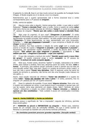 CURSOS ON-LINE – PORTUGUÊS – CURSO REGULAR
             PROFESSORA CLAUDIA KOZLOWSKI

O gabarito é a letra E. Esse é um tipo muito comum de questão da Fundação Carlos
Chagas. A flexão exigida ora é no plural, ora é no singular.
Relembremos que o sujeito apresentado sob a forma oracional leva o verbo
correspondente para a 3ª pessoa do singular.
Então, vamos às opções:
(A)    Alguma coisa cabe a alguém. Vamos perguntar, então: o que cabe a vocês?
Resposta: “Tomar a decisão final” cabe a vocês. Como o sujeito do verbo caber
está sob a forma de oração reduzida de infinitivo (“tomar”), o verbo se conjuga na
3ª pessoa do singular: “Mesmo que não caiba a vocês tomar a decisão final,
...”.
(B)    Algo urge (é urgente). O que urge? “Chegarem à pousada”. O verbo
chegar foi flexionado por estar em correspondência com o pronome pessoal reto já
apresentado na oração principal “Eles sabiam”. Se esta oração reduzida do infinitivo
(“Chegarem...”) fosse desenvolvida, ou seja, apresentada com uma conjunção,
teríamos: “... urge que chegassem à pousada”, o que comprova a flexão do verbo
chegar no plural (eles).
Assim, também, fica mais evidente a relação do verbo urgir com a oração que
exerce a função de sujeito (“chegarem à pousada / que chegassem à pousada”).
Novamente, por apresentar sujeito oracional, o verbo da lacuna deve ficar no
singular: “Eles sabiam que urge chegarem à pousada...”, equivalente a “Eles
sabiam que isso – chegarem à pousada – urge (era urgente)”.
(C)    O que não compete a nenhum de vocês? “Decidir quem será o novo líder
do grupo”. O sujeito oracional exige o verbo competir na 3ª pessoa do
singular:“A nenhum de vocês compete decidir...”.
(D)     Note que, muitas vezes, devemos “ajeitar” a oração, colocando-a na ordem
direta, para realizar a análise. Para isso, devemos partir do verbo. Há dois: valer e
tomar. A princípio, isso poderia causar confusão e levar a pensar que se trata de
uma locução verbal. Mas, veja bem. Quem é o sujeito do primeiro verbo (valer): o
que não vale a pena? Tomar tais decisões. Opa! O segundo verbo faz parte do
sujeito do primeiro e, portanto, não forma com ele uma locução (cada macaco no
seu galho...).
Assim, essa oração reduzida de infinitivo (“tomar tais decisões”) é o sujeito do
verbo valer: “Tomar tais decisões não vale a pena.”. O verbo, portanto, fica no
singular (3ª. pessoa) por ter um sujeito oracional.
(E)     Esse é o gabarito da questão. O que resta? Alguns minutos. Mais uma vez,
o sujeito vem posposto ao verbo, o que poderia levar o candidato a pensar que, em
vez de sujeito, seria esse elemento um objeto direto. Não!!! Partindo do verbo
“restar”, colocamos a oração na ordem direta: “Alguns minutos ... restam a
apenas um dos candidatos.”. Todo cuidado é pouco em construções invertidas
como essa.


Caso 9 - Verbo PARECER + Verbo no infinitivo
Quando possui o significado de “dar a impressão”, seguido de infinitivo, permite
duas construções:
1ª – PARECER no plural e INFINITIVO no singular – Nesse caso, estamos
diante de um simples caso de LOCUÇÃO VERBAL, em que o verbo auxiliar se
flexiona e o principal se mantém em uma forma nominal (infinitivo).
    Os cientistas pareciam procurar grandes segredos. (locução verbal)




                    www.pontodosconcursos.com.br                                  21
 
