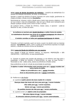 CURSOS ON-LINE – PORTUGUÊS – CURSO REGULAR
             PROFESSORA CLAUDIA KOZLOWSKI


10.b) casos de flexão facultativa do infinitivo – SUJEITO DO INFINITIVO É O
MESMO DA ORAÇÃO ANTERIOR, OU SEJA, JÁ APARECEU.
Quando o sujeito do infinitivo já estiver expresso em outra oração, geralmente na
oração principal, a flexão torna-se facultativa.
Recomenda-se, inclusive, omitir a flexão para o texto mais enxuto e objetivo, a não
ser que exista o risco de ambigüidade, caso em que a flexão será necessária para
dissipar qualquer dúvida (como vimos no item 2 acima).
De qualquer forma, a flexão do infinitivo, nesses casos, é opcional – pode-se
flexionar ou não, a critério do autor.


   As mulheres se reuniram para decidir/decidirem a melhor forma de conduta.
 As trabalhadoras discutiram uma forma de se proteger/protegerem dos abusos no
                              ambiente de trabalho.
       O ministro convidou os índios para participar/participarem do debate.


Tomando o primeiro exemplo, quem se reuniu e quem iria decidir eram as mesmas
pessoas: “as mulheres”. Assim, como o sujeito já se encontrava expresso na oração
anterior, a flexão do infinitivo tornou-se facultativa.


10.c) casos de flexão do infinitivo em voz passiva
Com relação à flexão do infinitivo passivo, no esquema        PREPOSIÇÃO + SER
(INFINITIVO) + PARTICÍPIO, há duas possibilidades:


1 - Quando os sujeitos das orações são distintos e o do infinitivo vem logo após a
preposição, a flexão do infinitivo é FACULTATIVA, ou seja, as duas formas –
flexionada ou não - estão certas, dando-se preferência à flexão verbal.
Essa preferência se dá em virtude da proximidade do particípio.
O objetivo é coletar informações mais precisas para ser / serem cruzadas com
                             outros bancos de dados.
               Indique as providências a ser / serem tomadas.
              Envio os documentos para ser / serem analisados.


2 - Prefere-se a não-flexão:
   a) quando o sujeito (plural) das duas orações for o mesmo:
      Doenças desse tipo levam até cinco anos para ser / serem tratadas.
                     Eles estão para ser / serem expulsos.
                      Saíram sem ser / serem percebidos.
          Os pedidos levaram dez dias para ser / serem analisados.
   b) quando se tem um adjetivo antes da preposição:
                   São obras dignas de ser / serem imitadas.
        Os alimentos estavam prontos para ser / serem comercializados.

                    www.pontodosconcursos.com.br                                23
 