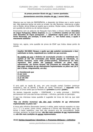 CURSOS ON-LINE – PORTUGUÊS – CURSO REGULAR
             PROFESSORA CLAUDIA KOZLOWSKI

              As presas pareciam fáceis de ser / serem apanhadas.
             Apresentamos exercícios simples de ser / serem feitos.


Observe que se trata de PREFERÊNCIA, a depender da ênfase que o autor queira
dar. Não podemos tachar de certo ou errado. Ao não flexionar, valoriza-se a ação;
com a flexão, dá-se ênfase ao sujeito que a pratica. Muitas vezes, a escolha é feita
por questão de eufonia ou de clareza textual.
Encerramos com as palavras de Pasquale Cipro Neto e Ulisses Infante (Gramática
da Língua Portuguesa, Editora Scipione) de que "o infinitivo constitui um dos casos
mais discutidos da língua portuguesa", e "estabelecer regras para o uso de sua
forma flexionada, por exemplo, é tarefa difícil", e, "em muitos casos, a opção é
meramente estilística".


Vamos ver, agora, uma questão de prova da ESAF que tratou desse ponto do
estudo.


     (Auditor RN/2005) Marque a opção que não substitui corretamente o item
     sublinhado no texto, respeitando-se a ordem em que ocorrem.

     Na medida em que a dinâmica da acumulação privada e a mobilidade dos
     capitais já não são controladas pelo Estado através da tributação, os
     direitos humanos, numa visão jurídico-positiva, encontram-se em fase
     regressiva. Eles podem até continuar existindo no plano legal,
     sobrevivendo, em termos formais, aos processos de tributação. Mas não
     têm mais condições de ser efetivamente implementados no plano real (se é
     que o foram, integralmente, um dia).

     a) Considerando que
     b) por meio
     c) continuarem
     d) já não têm
     e) serem


O erro está na opção C, pois, em uma locução verbal (“podem continuar
existindo”), não se admite a flexão do verbo “continuar”, o segundo verbo
auxiliar. O único verbo que se flexiona é o primeiro auxiliar (poder).
Os demais (segundo auxiliar – CONTINUAR - e verbo principal - EXISTIR)
permanecem em uma das formas nominais – infinitivo, gerúndio ou particípio.
O que nos interessa nessa questão é sugestão de troca do item e, que está
correta.
“Mas [os direitos humanos] não têm mais condições de ser efetivamente
implementados no plano real.”
A troca pelo infinitivo flexionado (serem) é válida, pelos motivos expostos no caso
11.c / 2 / b acima. Como vimos, prefere-se a forma não flexionada, para não
tornar o texto repetitivo, mas isso não causaria erro de concordância. Estão
corretas, portanto, as duas formas: não têm mais condições de ser implementados
ou não têm mais condições de serem implementados.


10.d) Verbos Causativos/ Sensitivos + Pronomes Oblíquos + Infinitivo

                    www.pontodosconcursos.com.br                                 24
 