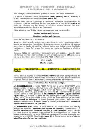 CURSOS ON-LINE – PORTUGUÊS – CURSO REGULAR
             PROFESSORA CLAUDIA KOZLOWSKI

Para começar, vamos entender o que são os verbos causativos e sensitivos.
CAUSATIVOS indicam causa/conseqüência (fazer, permitir, deixar, mandar) e
SENSITIVOS expressam sensações (ouvir, sentir, ver).
Quando estes verbos (causativos e sensitivos) estiverem acompanhados de
PRONOME PESSOAL OBLÍQUO ÁTONO (que exercem a função de sujeito do
verbo no infinitivo que lhe segue), o infinitivo, mesmo pessoal (ou seja,
possuindo um sujeito) não deve ser flexionado.
Estou falando grego? Então, vamos a um exemplo para compreender.
                        Ouvi os meninos sair/saírem.
                       Mandei os meninos sair/saírem.
Quem vai sair? Resposta: os meninos.
Nesse tipo de construção, quando, no objeto direto do verbo causativo/sensitivo,
houver um substantivo (nome) não há consenso entre os gramáticos: há autores
que exigem a flexão obrigatória (saírem), outros que indicam uma faculdade
(sair/saírem – tanto faz) e, por fim, os que se recusam a flexionar o infinitivo
(sair).
Contudo, todos os gramáticos concordam em um aspecto: quando esse
substantivo (nome) é representado por um pronome pessoal oblíquo átono
(o/ os/ a/ as). Nesse caso, o infinitivo NÃO PODE se flexionar!
                                 Ouvi-os sair.
                                Mandei-os sair.


Caso 11 - PODER/DEVER + SE + INFINITIVO + SUBSTANTIVO NO
PLURAL


Na voz passiva, quando os verbos PODER/DEVER estiverem acompanhados do
pronome apassivador SE, de um verbo no infinitivo e, por fim, de um substantivo
no plural, há duas formas de análise e, conseqüentemente, de construção.
                 Pod...-se identificar duas formas de contágio.
1ª. POSSIBILIDADE: o verbo PODER forma com o verbo IDENTIFICAR uma
locução verbal, em que aquele atua como verbo auxiliar e este, principal. Como
acontece em qualquer locução verbal, quem se flexiona é o verbo auxiliar.
Observamos, também, que existe um pronome SE acompanhando o verbo
auxiliar. Como o verbo principal é TRANSITIVO DIRETO (Alguém identifica
alguma coisa), a locução faz parte de uma construção de voz passiva sintética.
Quem, então, é o sujeito dessa oração (o que se pode identificar?)? Resposta:
duas formas de contágio. O sujeito paciente (voz passiva) está no plural,
levando o verbo auxiliar à mesma flexão. A construção correta seria: Podem-se
identificar duas formas de contágio.
2ª. POSSIBILIDADE: Agora, o verbo PODER tem como sujeito uma oração
reduzida de infinitivo “identificar duas formas de contágio”. Equivale dizer: “É
possível identificar duas formas de contágio = ISSO é possível”. Assim, mesmo
em construção de voz passiva (o verbo PODER é transitivo direto e a construção
apresenta idéia passiva), o verbo PODER permanece na 3ª pessoa do singular por
apresentar um SUJEITO ORACIONAL (caso 8). A forma correta seria: Pode-se
identificar duas formas de contágio.



                   www.pontodosconcursos.com.br                                25
 