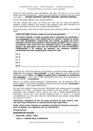CURSOS ON-LINE – PORTUGUÊS – CURSO REGULAR
             PROFESSORA CLAUDIA KOZLOWSKI

Vamos lá: para perceber essa coincidência, fale alto, não ligue se a sua vizinha
pensar que você enlouqueceu – depois que você passar no concurso, ela vem puxar
o seu saco...: DISPÕE/DISPÕEM, MANTÉM/MANTÊM, CONVÉM/CONVÊM...
Viu só? Isso pode enganar o seu ouvido direitinho.
Por isso, sempre que surgir um verbo com esse tipo de “casca de banana”,
sublinhe, circule, desenhe uma caveira, faça qualquer coisa para perceber se a
forma verbal está de acordo com o sujeito correspondente.
Para encerrarmos nossa aula de hoje, veja só como pode ser maldosa uma questão
assim:

   (ESAF/TRF/2000) Assinale a opção em que há erro gramatical.
   No Primeiro Reinado, as idéias de justiça fiscal e capacidade de contribuição,
   que pressupõe(A) que a cada cidadão deva ser cobrado o imposto de acordo
   com suas possibilidades, simplesmente não existiam, já que(B) não havia
   legislação coerente que garantisse a defesa desses princípios. Como o clero e
   os senhores rurais eram livres das obrigações fiscais, os privilégios subsis-
   tiam(C). Em face do(D) baixo grau de informação, da falta de instituições
   independentes e da ausência de liderança, era impossível qualquer
   manifestação que fosse contrária ao(E) sistema em vigor.

   a) A
   b) B
   c) C
   d) D
   e) E


Mais uma vez, temos de observar a qual palavra o pronome relativo que se refere
(caso 2.i). Na passagem “que pressupõe”, o relativo que tem como antecedente o
substantivo plural idéias (“as idéias de justiça fiscal e capacidade de contribuição,
que pressupõe...”). Por isso, o verbo PRESSUPOR deve com esse substantivo no
plural concordar – pressupõem.
Olhe aí um desses verbos perigosos. Foneticamente, não há diferença entre a
forma singular e a plural da conjugação verbal nas terceiras pessoas (pressupõe /
pressupõem – notou alguma diferença?).
Por isso, todo cuidado é pouco na prova. Dificuldade maior reside quando a questão
transcreve um texto e apresenta em somente uma das opções a incorreção
gramatical (sem sublinhar, como nessa). Em meio a tantas possibilidades de
incorreção, ainda mais com grande distância entre o verbo e o sujeito
correspondente, um erro como esse (de concordância) pode passar despercebido
aos ouvidos e à retina.
Felizmente, chegamos ao fim de nosso encontro de hoje (ufa!!!), mas
não sem antes treinarmos os conhecimentos aqui adquiridos.
Então, mãos à obra. Resolva as questões extraídas de diversos concursos
para, só depois, ver o gabarito e ler os comentários.
Grande abraço.
QUESTÕES DE FIXAÇÃO
1 - (NCE UFRJ / INCRA / 2005)
   Texto 4 - PERIGO REAL E IMEDIATO

                    www.pontodosconcursos.com.br                                  27
 