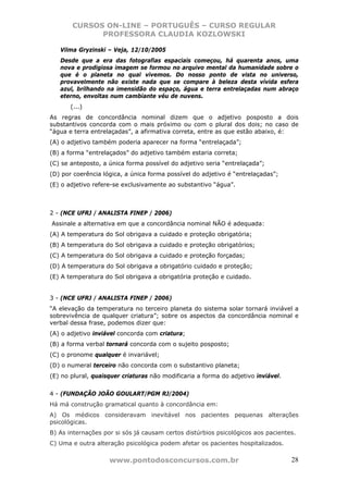 CURSOS ON-LINE – PORTUGUÊS – CURSO REGULAR
             PROFESSORA CLAUDIA KOZLOWSKI

   Vilma Gryzinski – Veja, 12/10/2005
   Desde que a era das fotografias espaciais começou, há quarenta anos, uma
   nova e prodigiosa imagem se formou no arquivo mental da humanidade sobre o
   que é o planeta no qual vivemos. Do nosso ponto de vista no universo,
   provavelmente não existe nada que se compare à beleza desta vívida esfera
   azul, brilhando na imensidão do espaço, água e terra entrelaçadas num abraço
   eterno, envoltas num cambiante véu de nuvens.
       (...)
As regras de concordância nominal dizem que o adjetivo posposto a dois
substantivos concorda com o mais próximo ou com o plural dos dois; no caso de
“água e terra entrelaçadas”, a afirmativa correta, entre as que estão abaixo, é:
(A) o adjetivo também poderia aparecer na forma “entrelaçada”;
(B) a forma “entrelaçados” do adjetivo também estaria correta;
(C) se anteposto, a única forma possível do adjetivo seria “entrelaçada”;
(D) por coerência lógica, a única forma possível do adjetivo é “entrelaçadas”;
(E) o adjetivo refere-se exclusivamente ao substantivo “água”.



2 - (NCE UFRJ / ANALISTA FINEP / 2006)
Assinale a alternativa em que a concordância nominal NÃO é adequada:
(A) A temperatura do Sol obrigava a cuidado e proteção obrigatória;
(B) A temperatura do Sol obrigava a cuidado e proteção obrigatórios;
(C) A temperatura do Sol obrigava a cuidado e proteção forçadas;
(D) A temperatura do Sol obrigava a obrigatório cuidado e proteção;
(E) A temperatura do Sol obrigava a obrigatória proteção e cuidado.


3 - (NCE UFRJ / ANALISTA FINEP / 2006)
“A elevação da temperatura no terceiro planeta do sistema solar tornará inviável a
sobrevivência de qualquer criatura”; sobre os aspectos da concordância nominal e
verbal dessa frase, podemos dizer que:
(A) o adjetivo inviável concorda com criatura;
(B) a forma verbal tornará concorda com o sujeito posposto;
(C) o pronome qualquer é invariável;
(D) o numeral terceiro não concorda com o substantivo planeta;
(E) no plural, quaisquer criaturas não modificaria a forma do adjetivo inviável.


4 - (FUNDAÇÃO JOÃO GOULART/PGM RJ/2004)
Há má construção gramatical quanto à concordância em:
A) Os médicos consideravam inevitável nos pacientes pequenas alterações
psicológicas.
B) As internações por si sós já causam certos distúrbios psicológicos aos pacientes.
C) Uma e outra alteração psicológica podem afetar os pacientes hospitalizados.

                    www.pontodosconcursos.com.br                                   28
 