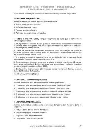 CURSOS ON-LINE – PORTUGUÊS – CURSO REGULAR
              PROFESSORA CLAUDIA KOZLOWSKI

D) Distúrbios e alterações psicológicos são normais em pacientes hospitalares.


5 - (FGV/PREF.ARAÇATUBA/2001)
A alternativa correta quanto à concordância nominal é
A. A empregada mesmo viu tudo.
B. Já fiz isso bastante vezes.
C. Passado a crise, voltaram.
D. As frutas chegaram meio estragadas.


6 – (ESAF / AFC STN / 2000) Marque o segmento do texto que contém erro de
estruturação sintática.
a) Se alguém tinha alguma dúvida quanto à retomada do crescimento econômico,
os últimos dados divulgados pelo IBGE e pela Confederação Nacional da Indústria
se encarregaram de sepultá-las.
b) Todos os indicadores disponíveis confirmam uma forte reação na produção
industrial brasileira, que começou ainda no ano passado, mas ganhou maior força
nos primeiros meses do ano 2000.
c) A produção em fevereiro cresceu 16% em comparação com o mesmo mês do
ano passado, enquanto as vendas cresceram 18%.
d) Em uma perspectiva mais longa, que analisa a produção nos últimos 12 meses,
houve um crescimento de 1,4%, invertendo uma seqüência de resultados negativos
que se arrastavam desde agosto de 1998.
e) Em fevereiro, foram criados 18.000 novos postos no mercado formal, segundo
dados do Ministério do Trabalho.
(André Lahóz, com adaptações)


7 - (NCE UFRJ / Guarda Municipal /2002)
Assinale o item que está de acordo com as normas gramaticais.
a) O fato nada teve a haver com o assalto ocorrido a cerca de 10 dias;
b) O fato nada teve a ver com o assalto ocorrido há cerca de 10 dias;
c) O fato nada teve a haver com o assalto ocorrido há cerca de 10 dias;
d) O fato nada teve a haver com o assalto ocorrido acerca de 10 dias;
e) O fato nada teve a ver com o assalto ocorrido acerca de 10 dias.


8 - (FGV/PREF.ARAÇATUBA/2001)
Assinale a alternativa errada quanto ao emprego de "acerca de", "há cerca de" e "a
cerca de".
A. Ficou há cerca de dez passos da esquina.
B. Fez uma exposição acerca do impasse.
C. Viajou há cerca de uma semana.
D. Dirigiu-se a cerca de cem pessoas.



                     www.pontodosconcursos.com.br                                29
 