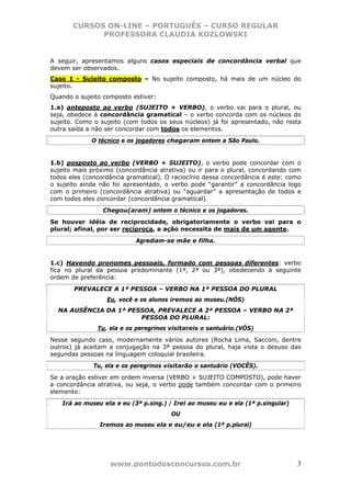 CURSOS ON-LINE – PORTUGUÊS – CURSO REGULAR
             PROFESSORA CLAUDIA KOZLOWSKI


A seguir, apresentamos alguns casos especiais de concordância verbal que
devem ser observados.
Caso 1 - Sujeito composto – No sujeito composto, há mais de um núcleo do
sujeito.
Quando o sujeito composto estiver:
1.a) anteposto ao verbo (SUJEITO + VERBO), o verbo vai para o plural, ou
seja, obedece à concordância gramatical – o verbo concorda com os núcleos do
sujeito. Como o sujeito (com todos os seus núcleos) já foi apresentado, não resta
outra saída a não ser concordar com todos os elementos.
             O técnico e os jogadores chegaram ontem a São Paulo.


1.b) posposto ao verbo (VERBO + SUJEITO), o verbo pode concordar com o
sujeito mais próximo (concordância atrativa) ou ir para o plural, concordando com
todos eles (concordância gramatical). O raciocínio dessa concordância é este: como
o sujeito ainda não foi apresentado, o verbo pode “garantir” a concordância logo
com o primeiro (concordância atrativa) ou “aguardar” a apresentação de todos e
com todos eles concordar (concordância gramatical).
                 Chegou(aram) ontem o técnico e os jogadores.
Se houver idéia de reciprocidade, obrigatoriamente o verbo vai para o
plural; afinal, por ser recíproca, a ação necessita de mais de um agente.
                            Agrediam-se mãe e filha.


1.c) Havendo pronomes pessoais, formado com pessoas diferentes: verbo
fica no plural da pessoa predominante (1ª, 2ª ou 3ª), obedecendo à seguinte
ordem de preferência:
       PREVALECE A 1ª PESSOA – VERBO NA 1ª PESSOA DO PLURAL
                  Eu, você e os alunos iremos ao museu.(NÓS)
  NA AUSÊNCIA DA 1ª PESSOA, PREVALECE A 2ª PESSOA – VERBO NA 2ª
                       PESSOA DO PLURAL:
               Tu, ela e os peregrinos visitareis o santuário.(VÓS)
Nesse segundo caso, modernamente vários autores (Rocha Lima, Sacconi, dentre
outros) já aceitam a conjugação na 3ª pessoa do plural, haja vista o desuso das
segundas pessoas na linguagem coloquial brasileira.
              Tu, ela e os peregrinos visitarão o santuário (VOCÊS).
Se a oração estiver em ordem inversa (VERBO + SUJEITO COMPOSTO), pode haver
a concordância atrativa, ou seja, o verbo pode também concordar com o primeiro
elemento:
   Irá ao museu ela e eu (3ª p.sing.) / Irei ao museu eu e ela (1ª p.singular)
                                       OU
                Iremos ao museu ela e eu/eu e ela (1ª p.plural)




                   www.pontodosconcursos.com.br                                  3
 