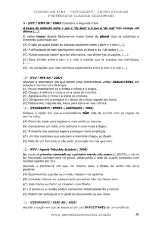 CURSOS ON-LINE – PORTUGUÊS – CURSO REGULAR
             PROFESSORA CLAUDIA KOZLOWSKI

9 - (FCC / ICMS SP / 2006) Considere a seguinte frase:
A busca de distinção entre o que é “do bem” e o que é “do mal” traz consigo um
dilema (...).
O verbo trazer deverá flexionar-se numa forma do plural caso se substitua o
elemento sublinhado por
(A) O fato de quase todas as pessoas oscilarem entre o bem e o mal (...).
(B) A dificuldade de eles distinguirem entre as boas e as más ações (...).
(C) Muitas pessoas sabem que tal alternativa, nas diferentes situações, (...).
(D) Essa divisão entre o bem e o mal, à medida que se acentua nos indivíduos,
(...).
(E)) As oscilações que todo indivíduo experimenta entre o bem e o mal (...).


10 - (FGV / MPE AM / 2002)
Assinale a alternativa em que ocorre uma concordância verbal INACEITÁVEL em
relação à norma culta da língua.
(A) Pouco importavam ao cronista a crítica e o elogio.
(B) Chegou à editora o texto e uma carta do cronista.
(C) Agradava-lhe o ritmo e o estilo do cronista.
(D) Obrigavam-me a amizade e o dever de criticar aquele seu texto.
(E) Faltava-lhe, naquele dia, fatos para escrever sua crônica.
11 - (CESGRANRIO / BNDES – ADVOGADO / 2004)
Indique a opção em que a concordância NÃO está de acordo com as regras da
norma culta.
(A) Gosto de viajar para lugares o mais exóticos possível.
(B) Compramos um sofá, uma poltrona e uma mesa antigos.
(C) A maioria das pessoas espera conseguir bons empregos.
(D) Um dos cientistas que estudam a memória chegou ao Brasil.
(E) Mais de um funcionário vão pedir promoção no mês que vem.


12 - (FGV / Agente Tributário Estadual / 2006)
No trecho o primeiro namorado ou o primeiro marido não sabem (L.69-70), o verbo
foi flexionado corretamente no plural, observando o caso de sujeito composto com
núcleos ligados por OU.
Assinale a alternativa em que, no mesmo caso, a flexão do verbo não seria
possível.
(A) Esperávamos que ele ou o irmão viessem nos apanhar.
(B) Umidade intensa ou ressecamento excessivo não nos fazem bem.
(C) João Carlos ou Pedro se casariam com Marta.
(D) O jornal ou a revista podem apresentar detalhadamente a notícia.
(E) Podem ser entregues o original do documento ou sua cópia.


13 - (CESGRANRIO / SEAD AM / 2005)
Aponte a opção em que se encontra um uso INACEITÁVEL de concordância.

                    www.pontodosconcursos.com.br                                 30
 