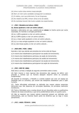 CURSOS ON-LINE – PORTUGUÊS – CURSO REGULAR
             PROFESSORA CLAUDIA KOZLOWSKI

(A) Uma e outra coisa merece nossa atenção.
(B) Nem um nem outro candidato conseguiram se destacar.
(C) O médico, com sua enfermeira, foi ao Congresso.
(D) No relatório da OMS, tinham vários erros de tabela.
(E) Os cientistas haviam tido muito cuidado nos experimentos.


14 - (FGV / Ministério da Cultura /2006)
Lá, alunos ajudaram a criar um centro cultural...
Assinale a alternativa em que, substituindo-se alunos no trecho acima por outra
expressão, foi mantida a correção gramatical.
(A) Lá, 1,85% ajudaram a criar um centro cultural...
(B) Lá, 0,98% ajudou a criar um centro cultural...
(C) Lá, a maior parte ajudaram a criar um centro cultural...
(D) Lá, tu e teus amigos ajudaram a criar um centro cultural...
(E) Lá, dois terços ajudou a criar um centro cultural...


15 - (NCE UFRJ / PCRJ / 2002)
Assinale o item que atende aos preceitos da norma culta da língua.
a) A maioria dos trabalhadores participaram da sessão de treinamento;
b) A maioria dos trabalhadores participou da seção de treinamento;
c) A maioria dos trabalhadores participou da cessão de treinamento;
d) A maioria dos trabalhadores participaram da secção de treinamento;
e) A maioria dos trabalhadores participaram da seção de treinamento.


16 - (FCC / MPE PE/ 2006)
Está clara e correta a redação do seguinte comentário sobre o texto:
(A) Nem mesmo o mais rigoroso dos dicionários são capazes de definir com
precisão o sentido que os homens desejam discernir entre os conceitos
fundamentais.
(B) Quando se divergem, a filosofia e o direito acabam por criar um espaço de
hesitação para os conceitos, que seriam tão desejáveis estabelecer para a ação
humana.
(C)) Tanta dificuldade enfrentada na definição dos nossos valores essenciais
demonstra que não dispomos de convicções absolutas, de princípios realmente
duradouros.
(D) Tanto a felicidade como a justiça devem de ser discutidos sobre os parâmetros
instáveis da nossa consciência, o que torna problemáticos tanto um quanto outro.
(E) Não se esperem que nossos valores essenciais possam ser definidos sem
controvérsias, pois as mesmas fazem parte da dinâmica que se rege o nosso
pensamento.


17 - (FCC / ANEEL TÉCNICO / 2006)

                    www.pontodosconcursos.com.br                              31
 