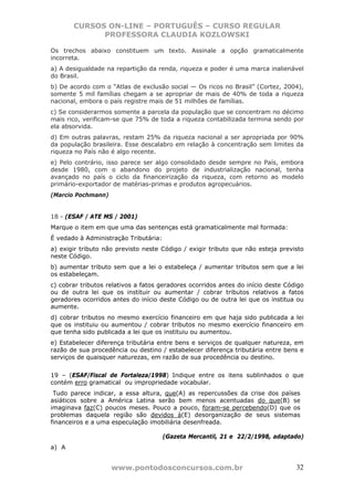 CURSOS ON-LINE – PORTUGUÊS – CURSO REGULAR
             PROFESSORA CLAUDIA KOZLOWSKI

Os trechos abaixo constituem um texto. Assinale a opção gramaticalmente
incorreta.
a) A desigualdade na repartição da renda, riqueza e poder é uma marca inalienável
do Brasil.
b) De acordo com o “Atlas de exclusão social — Os ricos no Brasil” (Cortez, 2004),
somente 5 mil famílias chegam a se apropriar de mais de 40% de toda a riqueza
nacional, embora o país registre mais de 51 milhões de famílias.
c) Se considerarmos somente a parcela da população que se concentram no décimo
mais rico, verificam-se que 75% de toda a riqueza contabilizada termina sendo por
ela absorvida.
d) Em outras palavras, restam 25% da riqueza nacional a ser apropriada por 90%
da população brasileira. Esse descalabro em relação à concentração sem limites da
riqueza no País não é algo recente.
e) Pelo contrário, isso parece ser algo consolidado desde sempre no País, embora
desde 1980, com o abandono do projeto de industrialização nacional, tenha
avançado no país o ciclo da financeirização da riqueza, com retorno ao modelo
primário-exportador de matérias-primas e produtos agropecuários.
(Marcio Pochmann)


18 - (ESAF / ATE MS / 2001)
Marque o item em que uma das sentenças está gramaticalmente mal formada:
É vedado à Administração Tributária:
a) exigir tributo não previsto neste Código / exigir tributo que não esteja previsto
neste Código.
b) aumentar tributo sem que a lei o estabeleça / aumentar tributos sem que a lei
os estabeleçam.
c) cobrar tributos relativos a fatos geradores ocorridos antes do início deste Código
ou de outra lei que os instituir ou aumentar / cobrar tributos relativos a fatos
geradores ocorridos antes do início deste Código ou de outra lei que os institua ou
aumente.
d) cobrar tributos no mesmo exercício financeiro em que haja sido publicada a lei
que os instituiu ou aumentou / cobrar tributos no mesmo exercício financeiro em
que tenha sido publicada a lei que os instituiu ou aumentou.
e) Estabelecer diferença tributária entre bens e serviços de qualquer natureza, em
razão de sua procedência ou destino / estabelecer diferença tributária entre bens e
serviços de quaisquer naturezas, em razão de sua procedência ou destino.


19 – (ESAF/Fiscal de Fortaleza/1998) Indique entre os itens sublinhados o que
contém erro gramatical ou impropriedade vocabular.
 Tudo parece indicar, a essa altura, que(A) as repercussões da crise dos países
asiáticos sobre a América Latina serão bem menos acentuadas do que(B) se
imaginava faz(C) poucos meses. Pouco a pouco, foram-se percebendo(D) que os
problemas daquela região são devidos à(E) desorganização de seus sistemas
financeiros e a uma especulação imobiliária desenfreada.

                                       (Gazeta Mercantil, 21 e 22/2/1998, adaptado)
a) A


                    www.pontodosconcursos.com.br                                  32
 