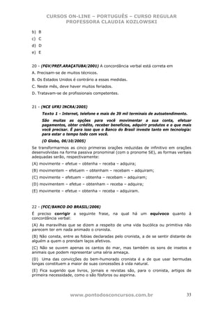 CURSOS ON-LINE – PORTUGUÊS – CURSO REGULAR
               PROFESSORA CLAUDIA KOZLOWSKI

b) B
c) C
d) D
e) E


20 - (FGV/PREF.ARAÇATUBA/2001) A concordância verbal está correta em
A. Precisam-se de muitos técnicos.
B. Os Estados Unidos é contrário a essas medidas.
C. Neste mês, deve haver muitos feriados.
D. Tratavam-se de profissionais competentes.


21 - (NCE UFRJ INCRA/2005)
       Texto 1 - Internet, telefone e mais de 39 mil terminais de autoatendimento.
       São muitas as opções para você movimentar a sua conta, efetuar
       pagamentos, obter crédito, receber benefícios, adquirir produtos e o que mais
       você precisar. É para isso que o Banco do Brasil investe tanto em tecnologia:
       para estar o tempo todo com você.
       (O Globo, 06/10/2005)
Se transformarmos as cinco primeiras orações reduzidas de infinitivo em orações
desenvolvidas na forma passiva pronominal (com o pronome SE), as formas verbais
adequadas serão, respectivamente:
(A) movimente – efetue – obtenha – receba – adquira;
(B) movimentem – efetuem – obtenham – recebam – adquiram;
(C) movimente – efetuem – obtenha – recebam – adquiram;
(D) movimentem – efetue – obtenham – receba – adquira;
(E) movimente – efetue – obtenha – receba – adquiram.



22 - (FCC/BANCO DO BRASIL/2006)
É preciso corrigir a seguinte frase, na qual há um equívoco quanto à
concordância verbal:
(A) As maravilhas que se dizem a respeito de uma vida bucólica ou primitiva não
parecem ter em nada animado o cronista.
(B) Não consta, entre as fobias declaradas pelo cronista, a de se sentir distante de
alguém a quem o prendam laços afetivos.
(C) Não se ouvem apenas os cantos do mar, mas também os sons de insetos e
animais que podem representar uma séria ameaça.
(D)) Uma das convicções do bem-humorado cronista é a de que usar bermudas
longas constituem a maior de suas concessões à vida natural.
(E) Fica sugerido que livros, jornais e revistas são, para o cronista, artigos de
primeira necessidade, como o são fósforos ou aspirina.




                     www.pontodosconcursos.com.br                                33
 