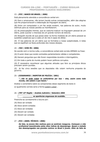 CURSOS ON-LINE – PORTUGUÊS – CURSO REGULAR
             PROFESSORA CLAUDIA KOZLOWSKI

23 - (FCC / BANCO DO BRASIL / 2006)
Está plenamente atendida a concordância verbal em:
(A) Para o amanuense, não teriam havido outras compensações, além das alegrias
que lhe proporcionavam a elaboração da linguagem do diário.
(B) Entre um computador e um fax ainda existem, nas palavras do autor, muito
estímulo para as nossas paixões se manifestarem.
(C) As preocupações íntimas, que se costuma traduzir na linguagem pessoal de um
diário, pode suscitar o interesse de um grande número de leitores.
(D) Ninguém duvide de que possa estar na forma modesta de um diário pessoal as
questões subjetivas que a cada um de nós é capaz de afetar.
(E)) É nas palavras de um diário que se formaliza a nossa subjetividade, é nelas
que se espelham as faces profundas dos nossos desejos.


24 - (FGV / ICMS PB / 2006)
De acordo com a norma culta, a concordância verbal está correta APENAS na frase:
(A) O autor disse que existe comissões parlamentares válidas e competentes.
(B) Haviam perguntas que não foram respondidas durante o interrogatório.
(C) Em toda a parte do mundo podem haver políticos corruptos.
(D) É necessário reconhecer que algumas atitudes que fere os princípios éticos
precisam serem punidas.
(E)) Já faz cinco sessões que os deputados não votam nenhuma proposta do
governo.


25 - (CESGRANRIO / INSPETOR DE POLÍCIA / 2001)
     “...não se pode culpar os publicitários por isso – eles, assim como todo
     mundo, não sabem o que fazem.”
Analise o comentário sobre os componentes desse segmento do texto é:
a) igualmente correta seria a forma podem culpar .


26 - (TRT 15ª Região – Analista Judiciário / Setembro 2004
         _________ as aparências enganosas de exatidão.
Preenche-se corretamente a lacuna por:
(A) Deve ser evitado
(B) Deve serem evitadas
(C) Deve ser evitadas
(D) Devem ser evitado
(E))Devem ser evitadas


27 - (FCC / ANEEL TÉCNICO / 2006)
     De fato, os jovens têm motivos para se sentirem inseguros. Começam a vida
     profissional assombrados pelos altos índices de desemprego. Quase a metade
     dos desempregados nos grandes centros no Brasil é jovem. Além da falta de

                   www.pontodosconcursos.com.br                               34
 