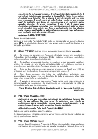 CURSOS ON-LINE – PORTUGUÊS – CURSO REGULAR
             PROFESSORA CLAUDIA KOZLOWSKI

     experiência, há o despreparo mesmo. Grande parte tem baixa escolaridade. O
     mercado de trabalho ajuda a perpetuar a desigualdade. Muitos jovens deixam
     de estudar para trabalhar. Mas a disputa é acirrada também entre os mais
     bem-preparados. A grande oferta de mão-de-obra resulta em um processo
     cruel de avaliação, com testes de conhecimentos e de raciocínio lógico,
     redação, dinâmicas de grupo, entrevistas. E não é só. O jovem deve
     demonstrar habilidades que muitas vezes nem teve tempo de saber se possui
     ou de descobrir como adquiri-las. Como o conhecimento hoje fica obsoleto
     muito rápido, a qualificação e o potencial comportamental é que definem um
     bom candidato, e não só o preparo técnico.
     (Adaptado de ISTOÉ 5/10/2005)
Julgue a assertiva abaixo.
c) Como a expressão “a metade” (l.2) pode ser considerada um sinônimo textual
para 50%, a substituição daquela por esta preservaria a coerência textual e a
correção gramatical.


28 – (ESAF/ TFC/ 1997) Assinale o item que apresenta concordância incorreta.

a)     As pessoas se agrupam em função de objetivos comuns em associações,
federações, confederações, sindicatos, ONGs, colégios, empresas, sociedades,
clubes, conselhos, fundações, institutos, etc.
b)     Em qualquer uma dessas situações pressupõem-se que os grupos trabalham
unidos na defesa de um ideário consubstanciado em estatutos, normas e
procedimentos que determinam formas de atuação na sociedade.
c)     Entre os dez setores que mais geraram empregos no Brasil, em 1996, as
entidades sem fins lucrativos despontaram em primeiro lugar.(...)
d)     Além disso, possuem alto índice de trabalhadores voluntários que
disponibilizam seu tempo livre em benefício de toda a sociedade, algo nada
desprezível enquanto força mobilizadora.
e)     A questão é como usar esse poder. Talvez nunca como neste momento a
conscientização da necessidade do envolvimento do empresariado na vida da
comunidade tenha sido tão importante.
      (Maria Christina Andrade Vieira, Gazeta Mercantil -14 de agosto de 1997, com
                                                                       adaptações)


29 - (FCC / ANEEL ANALISTA/ 2006)
     A pichação é uma das expressões mais visíveis da invisibilidade humana. São
     mais do que rabiscos. São uma forma de estabelecer uma relação de
     pertencimento com a comunidade – mesmo que por meio da agressão – e, ao
     mesmo tempo, de dar ao autor um sentido de auto-identidade.
     (Gilberto Dimenstein, Folha de S. Paulo, 21/01/2006)
Sobre esse trecho, analise a assertiva abaixo.
II. Nos dois períodos iniciados pela forma verbal “São”, a concordância verbal se faz
com o predicativo do sujeito.


30 - (FCC / ANEEL TÉCNICO / 2006)
     Apesar das dificuldades, o Programa de Metas foi executado e seus resultados
     manifestam-se na transformação da estrutura produtiva nacional. O governo

                    www.pontodosconcursos.com.br                                  35
 