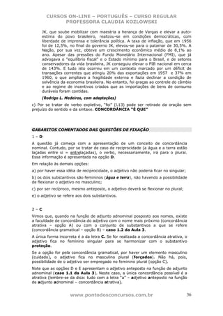 CURSOS ON-LINE – PORTUGUÊS – CURSO REGULAR
             PROFESSORA CLAUDIA KOZLOWSKI

     JK, que soube mobilizar com maestria a herança de Vargas e elevar a auto-
     estima do povo brasileiro, realizou-se em condições democráticas, com
     liberdade de imprensa e tolerância política. A taxa de inflação, que em 1956
     foi de 12,5%, no final do governo JK, elevou-se para o patamar de 30,5%. A
     Nação, por sua vez, obteve um crescimento econômico médio de 8,1% ao
     ano. Apesar das pressões do Fundo Monetário Internacional (FMI), que já
     advogava o “equilíbrio fiscal” e o Estado mínimo para o Brasil, e de setores
     conservadores da vida brasileira, JK conseguiu elevar o PIB nacional em cerca
     de 143%. E tudo isto ocorreu em um contexto marcado por um déficit de
     transações correntes que atingiu 20% das exportações em 1957 e 37% em
     1960, o que ampliava a fragilidade externa e fazia declinar a condição de
     solvência da economia brasileira. No entanto, foi graças ao controle do câmbio
     e ao regime de incentivos criados que as importações de bens de consumo
     duráveis foram contidas.
     (Rodrigo L. Medeiros, com adaptações)
c) Por se tratar de verbo expletivo, “foi” (l.13) pode ser retirado da oração sem
prejuízo do sentido e da sintaxe. CONCORDÂNCIA “É QUE”




GABARITOS COMENTADOS DAS QUESTÕES DE FIXAÇÃO
1–D
A questão já começa com a apresentação de um conceito de concordância
nominal. Contudo, por se tratar de caso de reciprocidade (a água e a terra estão
laçadas entre si = entrelaçadas), o verbo, necessariamente, irá para o plural.
Essa informação é apresentada na opção D.
Em relação às demais opções:
a) por haver essa idéia de reciprocidade, o adjetivo não poderia ficar no singular;
b) os dois substantivos são femininos (água e terra), não havendo a possibilidade
de flexionar o adjetivo no masculino;
c) por ser recíproco, mesmo anteposto, o adjetivo deverá se flexionar no plural;
e) o adjetivo se refere aos dois substantivos.


2–C
Vimos que, quando na função de adjunto adnominal posposto aos nomes, existe
a faculdade de concordância do adjetivo com o nome mais próximo (concordância
atrativa – opção A) ou com o conjunto de substantivos a que se refere
(concordância gramatical – opção B) – caso 1.2 da Aula 3.
A única forma incorreta é a da letra C. Se for realizada a concordância atrativa, o
adjetivo fica no feminino singular para se harmonizar com o substantivo
proteção.
Se a opção for pela concordância gramatical, por haver um elemento masculino
(cuidado), o adjetivo fica no masculino plural (forçados). Não há, pois,
possibilidade de o adjetivo ser empregado no feminino plural (opção C).
Note que as opções D e E apresentam o adjetivo anteposto na função de adjunto
adnominal (caso 1.1 da Aula 3). Neste caso, a única concordância possível é a
atrativa (lembre-se da dica: tudo com a letra “a” – adjetivo anteposto na função
de adjunto adnominal – concordância atrativa).


                    www.pontodosconcursos.com.br                                      36
 