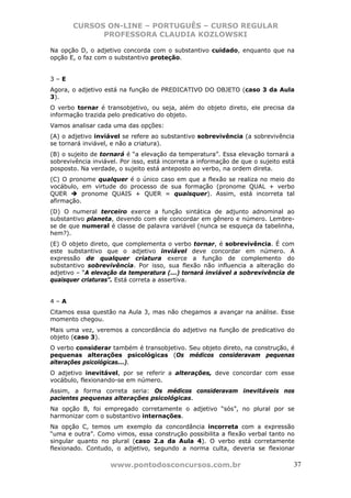 CURSOS ON-LINE – PORTUGUÊS – CURSO REGULAR
             PROFESSORA CLAUDIA KOZLOWSKI

Na opção D, o adjetivo concorda com o substantivo cuidado, enquanto que na
opção E, o faz com o substantivo proteção.


3–E
Agora, o adjetivo está na função de PREDICATIVO DO OBJETO (caso 3 da Aula
3).
O verbo tornar é transobjetivo, ou seja, além do objeto direto, ele precisa da
informação trazida pelo predicativo do objeto.
Vamos analisar cada uma das opções:
(A) o adjetivo inviável se refere ao substantivo sobrevivência (a sobrevivência
se tornará inviável, e não a criatura).
(B) o sujeito de tornará é “a elevação da temperatura”. Essa elevação tornará a
sobrevivência inviável. Por isso, está incorreta a informação de que o sujeito está
posposto. Na verdade, o sujeito está anteposto ao verbo, na ordem direta.
(C) O pronome qualquer é o único caso em que a flexão se realiza no meio do
vocábulo, em virtude do processo de sua formação (pronome QUAL + verbo
QUER      pronome QUAIS + QUER = quaisquer). Assim, está incorreta tal
afirmação.
(D) O numeral terceiro exerce a função sintática de adjunto adnominal ao
substantivo planeta, devendo com ele concordar em gênero e número. Lembre-
se de que numeral é classe de palavra variável (nunca se esqueça da tabelinha,
hem?).
(E) O objeto direto, que complementa o verbo tornar, é sobrevivência. É com
este substantivo que o adjetivo inviável deve concordar em número. A
expressão de qualquer criatura exerce a função de complemento do
substantivo sobrevivência. Por isso, sua flexão não influencia a alteração do
adjetivo – “A elevação da temperatura (...) tornará inviável a sobrevivência de
quaisquer criaturas”. Está correta a assertiva.


4–A
Citamos essa questão na Aula 3, mas não chegamos a avançar na análise. Esse
momento chegou.
Mais uma vez, veremos a concordância do adjetivo na função de predicativo do
objeto (caso 3).
O verbo considerar também é transobjetivo. Seu objeto direto, na construção, é
pequenas alterações psicológicas (Os médicos consideravam pequenas
alterações psicológicas...).
O adjetivo inevitável, por se referir a alterações, deve concordar com esse
vocábulo, flexionando-se em número.
Assim, a forma correta seria: Os médicos consideravam inevitáveis nos
pacientes pequenas alterações psicológicas.
Na opção B, foi empregado corretamente o adjetivo “sós”, no plural por se
harmonizar com o substantivo internações.
Na opção C, temos um exemplo da concordância incorreta com a expressão
“uma e outra”. Como vimos, essa construção possibilita a flexão verbal tanto no
singular quanto no plural (caso 2.a da Aula 4). O verbo está corretamente
flexionado. Contudo, o adjetivo, segundo a norma culta, deveria se flexionar

                    www.pontodosconcursos.com.br                                  37
 