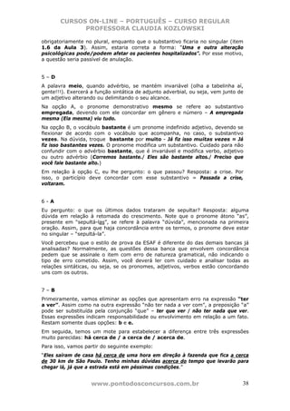CURSOS ON-LINE – PORTUGUÊS – CURSO REGULAR
             PROFESSORA CLAUDIA KOZLOWSKI

obrigatoriamente no plural, enquanto que o substantivo ficaria no singular (item
1.6 da Aula 3). Assim, estaria correta a forma: “Uma e outra alteração
psicológicas pode/podem afetar os pacientes hospitalizados”. Por esse motivo,
a questão seria passível de anulação.


5–D
A palavra meio, quando advérbio, se mantém invariável (olha a tabelinha aí,
gente!!!). Exercerá a função sintática de adjunto adverbial, ou seja, vem junto de
um adjetivo alterando ou delimitando o seu alcance.
Na opção A, o pronome demonstrativo mesmo se refere ao substantivo
empregada, devendo com ele concordar em gênero e número – A empregada
mesma (Ela mesma) viu tudo.
Na opção B, o vocábulo bastante é um pronome indefinido adjetivo, devendo se
flexionar de acordo com o vocábulo que acompanha, no caso, o substantivo
vezes. Na dúvida, troque bastante por muito - Já fiz isso muitas vezes = Já
fiz isso bastantes vezes. O pronome modifica um substantivo. Cuidado para não
confundir com o advérbio bastante, que é invariável e modifica verbo, adjetivo
ou outro advérbio (Corremos bastante./ Eles são bastante altos./ Preciso que
você fale bastante alto.)
Em relação à opção C, eu lhe pergunto: o que passou? Resposta: a crise. Por
isso, o particípio deve concordar com esse substantivo = Passada a crise,
voltaram.


6-A
Eu pergunto: o que os últimos dados trataram de sepultar? Resposta: alguma
dúvida em relação à retomada do crescimento. Note que o pronome átono “as”,
presente em “sepultá-las”, se refere à palavra “dúvida”, mencionada na primeira
oração. Assim, para que haja concordância entre os termos, o pronome deve estar
no singular – “sepultá-la”.
Você percebeu que o estilo de prova da ESAF é diferente do das demais bancas já
analisadas? Normalmente, as questões dessa banca que envolvem concordância
pedem que se assinale o item com erro de natureza gramatical, não indicando o
tipo de erro cometido. Assim, você deverá ler com cuidado e analisar todas as
relações sintáticas, ou seja, se os pronomes, adjetivos, verbos estão concordando
uns com os outros.


7–B
Primeiramente, vamos eliminar as opções que apresentam erro na expressão “ter
a ver”. Assim como na outra expressão “não ter nada a ver com”, a preposição “a”
pode ser substituída pela conjunção “que” – ter que ver / não ter nada que ver.
Essas expressões indicam responsabilidade ou envolvimento em relação a um fato.
Restam somente duas opções: b e e.
Em seguida, temos um mote para estabelecer a diferença entre três expressões
muito parecidas: há cerca de / a cerca de / acerca de.
Para isso, vamos partir do seguinte exemplo:
“Eles saíram de casa há cerca de uma hora em direção à fazenda que fica a cerca
de 30 km de São Paulo. Tenho minhas dúvidas acerca do tempo que levarão para
chegar lá, já que a estrada está em péssimas condições.”


                    www.pontodosconcursos.com.br                                 38
 