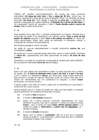 CURSOS ON-LINE – PORTUGUÊS – CURSO REGULAR
               PROFESSORA CLAUDIA KOZLOWSKI

“CERCA DE” significa “aproximadamente”. Ela consta das duas primeiras
expressões (há cerca de uma hora / fica a cerca de 30 km), sendo que, na
primeira, percebe-se o emprego do verbo impessoal “haver” na indicação de tempo
decorrido (há cerca de). Com relação à segunda (a cerca de), a preposição “a”
precede a expressão por indicar distância (“A fazenda fica a 30 km de São Paulo.”).
Já a expressão “acerca de” equivale a “sobre” (Tenho dúvidas sobre/ acerca do
tempo). Não se pode confundi-las.

8–A

Essa questão serve para fixar o conceito apresentado na anterior. Perceba que a
construção da opção A se assemelha à do exemplo acima: Ficou a cerca de dez
passos da esquina equivale a dizer Ficou a dez passos da esquina. O “cerca de”
indica aproximação. Neste caso, antes da expressão, é necessário colocar a
preposição a, indicativa de local/distância.
Nas demais passagens, houve correção.
Na opção B, usou-se adequadamente a locução prepositiva acerca de, que
corresponde a sobre.
Na assertiva C, como é indicado tempo decorrido, usa-se o verbo HAVER, associado
a “cerca de”, apresentando uma idéia aproximada de tempo: há cerca de uma
semana.
Finalmente, na opção D, novamente a preposição a, exigida pelo verbo DIRIGIR-
SE, se associa à expressão cerca de (aproximação).


9–E
Esse é um caso clássico de concordância verbal. O verbo concorda com o núcleo
do sujeito. Em “A busca de distinção entre o que é ‘do bem’ e o que é ‘do mal’
(...)”, o núcleo é o substantivo busca. Em torno dele, estão outros elementos
que exercem a função de adjunto adnominal (junto ao nome). Pelo fato de o
núcleo ser representado por um substantivo no singular, o verbo trazer
permaneceu no mesmo número.
A banca sugere uma série de trocas e pede que se identifique em qual delas o
verbo teria de ir para o plural.
Vamos analisar qual é o núcleo do sujeito em cada uma das opções. A resposta
deverá apresentar um substantivo flexionado no plural.
   (A)    O núcleo é fato (singular);
   (B)    O núcleo é dificuldade (singular);
   (C)    Dessa vez a banca procurou confundir, apresentando um outro
          elemento no plural, mas não é “pessoas” o núcleo do sujeito do verbo
          trazer – ele é o núcleo do verbo saber (Muitas pessoas sabem...). O
          núcleo do sujeito é alternativa (...sabem que tal alternativa ...) –
          também singular;
   (D)    O núcleo é divisão (singular);
   (E)    Agora, sim! O núcleo é oscilações. Não foi à toa que a resposta
          estava na opção E – provavelmente, a banca esperava que o candidato
          assinalasse a opção C por engano.


10 – E


                   www.pontodosconcursos.com.br                                 39
 
