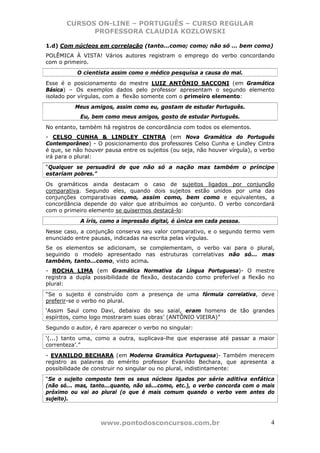 CURSOS ON-LINE – PORTUGUÊS – CURSO REGULAR
             PROFESSORA CLAUDIA KOZLOWSKI

1.d) Com núcleos em correlação (tanto...como; como; não só ... bem como)
POLÊMICA À VISTA! Vários autores registram o emprego do verbo concordando
com o primeiro.
           O cientista assim como o médico pesquisa a causa do mal.
Esse é o posicionamento do mestre LUIZ ANTÔNIO SACCONI (em Gramática
Básica) – Os exemplos dados pelo professor apresentam o segundo elemento
isolado por vírgulas, com a flexão somente com o primeiro elemento:
          Meus amigos, assim como eu, gostam de estudar Português.
            Eu, bem como meus amigos, gosto de estudar Português.
No entanto, também há registros de concordância com todos os elementos.
- CELSO CUNHA & LINDLEY CINTRA (em Nova Gramática do Português
Contemporâneo) - O posicionamento dos professores Celso Cunha e Lindley Cintra
é que, se não houver pausa entre os sujeitos (ou seja, não houver vírgula), o verbo
irá para o plural:
“Qualquer se persuadirá de que não só a nação mas também o príncipe
estariam pobres.”
Os gramáticos ainda destacam o caso de sujeitos ligados por conjunção
comparativa. Segundo eles, quando dois sujeitos estão unidos por uma das
conjunções comparativas como, assim como, bem como e equivalentes, a
concordância depende do valor que atribuímos ao conjunto. O verbo concordará
com o primeiro elemento se quisermos destacá-lo:
            A íris, como a impressão digital, é única em cada pessoa.
Nesse caso, a conjunção conserva seu valor comparativo, e o segundo termo vem
enunciado entre pausas, indicadas na escrita pelas vírgulas.
Se os elementos se adicionam, se complementam, o verbo vai para o plural,
seguindo o modelo apresentado nas estruturas correlativas não só... mas
também, tanto...como, visto acima.
- ROCHA LIMA (em Gramática Normativa da Língua Portuguesa)- O mestre
registra a dupla possibilidade de flexão, destacando como preferível a flexão no
plural:
“Se o sujeito é construído com a presença de uma fórmula correlativa, deve
preferir-se o verbo no plural.
‘Assim Saul como Davi, debaixo do seu saial, eram homens de tão grandes
espíritos, como logo mostraram suas obras’ (ANTÔNIO VIEIRA)”
Segundo o autor, é raro aparecer o verbo no singular:
‘(...) tanto uma, como a outra, suplicava-lhe que esperasse até passar a maior
correnteza’.”
- EVANILDO BECHARA (em Moderna Gramática Portuguesa)- Também merecem
registro as palavras do emérito professor Evanildo Bechara, que apresenta a
possibilidade de construir no singular ou no plural, indistintamente:
“Se o sujeito composto tem os seus núcleos ligados por série aditiva enfática
(não só... mas, tanto...quanto, não só...como, etc.), o verbo concorda com o mais
próximo ou vai ao plural (o que é mais comum quando o verbo vem antes do
sujeito).



                   www.pontodosconcursos.com.br                                  4
 